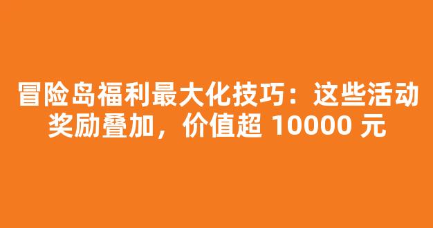 冒险岛福利最大化技巧：这些活动奖励叠加，价值超 10000 元